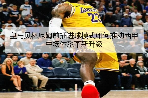 皇马贝林厄姆前插进球模式如何推动西甲中场体系革新升级