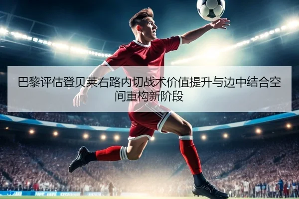 巴黎评估登贝莱右路内切战术价值提升与边中结合空间重构新阶段