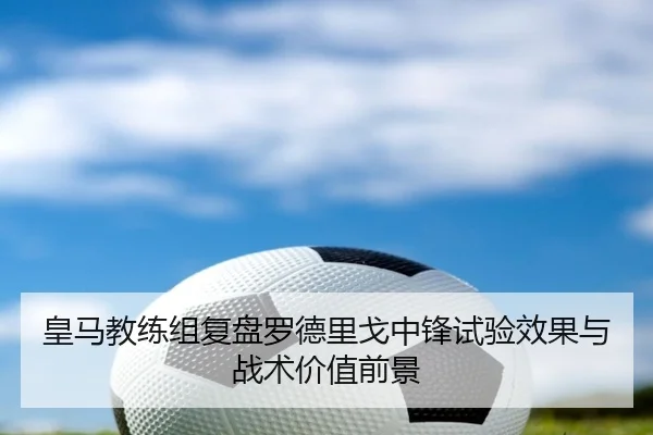 皇马教练组复盘罗德里戈中锋试验效果与战术价值前景