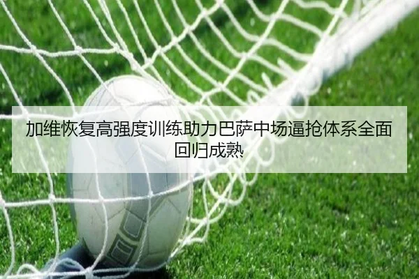 加维恢复高强度训练助力巴萨中场逼抢体系全面回归成熟